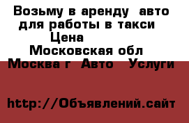  Возьму в аренду  авто для работы в такси › Цена ­ 1 500 - Московская обл., Москва г. Авто » Услуги   